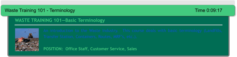 An introduction to the Waste Industry.  This course deals with basic terminology (Landfills, Transfer Station, Containers, Routes, MRF’s, etc.).  POSITION:  Office Staff, Customer Service, Sales WASTE TRAINING 101—Basic Terminology Waste Training 101 - Terminology											Time 0:09:17