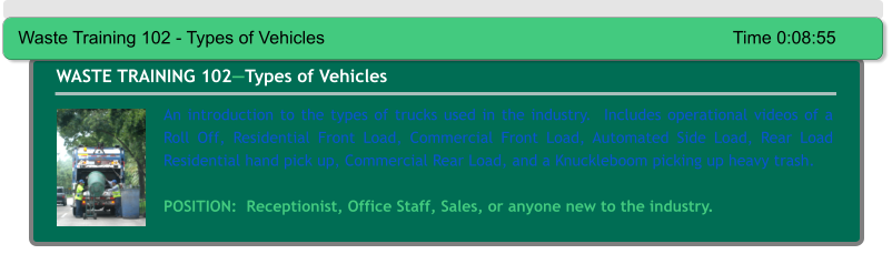 An introduction to the types of trucks used in the industry.  Includes operational videos of a Roll Off, Residential Front Load, Commercial Front Load, Automated Side Load, Rear Load Residential hand pick up, Commercial Rear Load, and a Knuckleboom picking up heavy trash.  POSITION:  Receptionist, Office Staff, Sales, or anyone new to the industry. WASTE TRAINING 102—Types of Vehicles Waste Training 102 - Types of Vehicles										Time 0:08:55