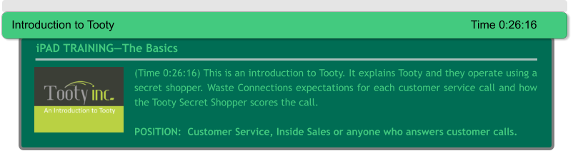 (Time 0:26:16) This is an introduction to Tooty. It explains Tooty and they operate using a secret shopper. Waste Connections expectations for each customer service call and how the Tooty Secret Shopper scores the call.  POSITION:  Customer Service, Inside Sales or anyone who answers customer calls.  iPAD TRAINING—The Basics Introduction to Tooty														Time 0:26:16