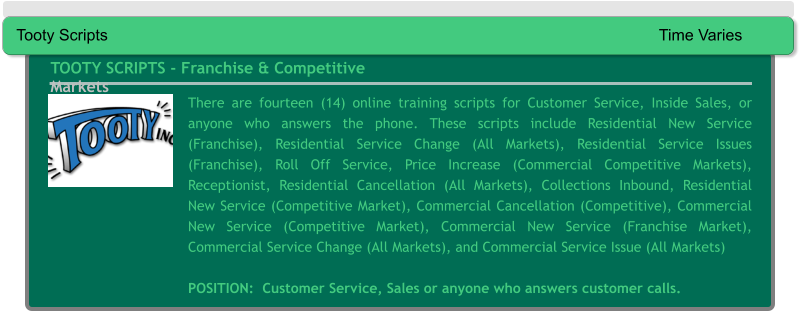 There are fourteen (14) online training scripts for Customer Service, Inside Sales, or anyone who answers the phone. These scripts include Residential New Service (Franchise), Residential Service Change (All Markets), Residential Service Issues (Franchise), Roll Off Service, Price Increase (Commercial Competitive Markets), Receptionist, Residential Cancellation (All Markets), Collections Inbound, Residential New Service (Competitive Market), Commercial Cancellation (Competitive), Commercial New Service (Competitive Market), Commercial New Service (Franchise Market), Commercial Service Change (All Markets), and Commercial Service Issue (All Markets)  POSITION:  Customer Service, Sales or anyone who answers customer calls. TOOTY SCRIPTS - Franchise & Competitive Markets Tooty Scripts															Time Varies