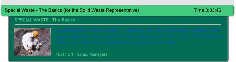 An introduction to “Special Waste”.  It gives you the tools to help identify special waste, common mistakes made, and reviews some of the general forms used.  If you have any doubt at all, contact the corporate office for Waste Connections.     POSITION:  Sales, Managers SPECIAL WASTE—The Basics Special Waste - The Basics (for the Solid Waste Representative)					Time 0:33:46