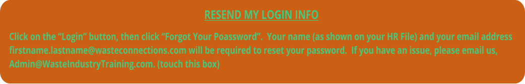 RESEND MY LOGIN INFO  Click on the “Login” button, then click “Forgot Your Poassword”.  Your name (as shown on your HR File) and your email address firstname.lastname@wasteconnections.com will be required to reset your password.  If you have an issue, please email us, Admin@WasteIndustryTraining.com. (touch this box)