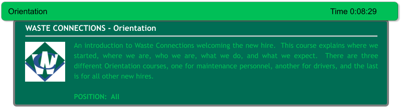 An introduction to Waste Connections welcoming the new hire.  This course explains where we started, where we are, who we are, what we do, and what we expect.  There are three different Orientation courses, one for maintenance personnel, another for drivers, and the last is for all other new hires.  POSITION:  All WASTE CONNECTIONS - Orientation Orientation															Time 0:08:29