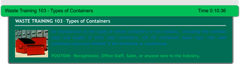 An introduction to the types of refuse containers in the industry.  Including the common sizes and shapes of front load containers, roll off containers (open top), rear load containers and carts whether it be residential or commercial.  POSITION:  Receptionist, Office Staff, Sales, or anyone new to the industry. WASTE TRAINING 103—Types of Containers Waste Training 103 - Types of Containers										Time 0:10:36