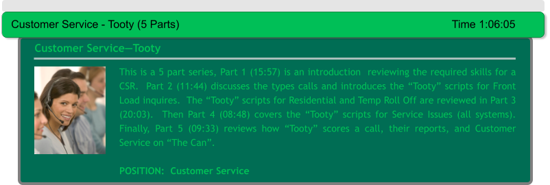 This is a 5 part series, Part 1 (15:57) is an introduction  reviewing the required skills for a CSR.  Part 2 (11:44) discusses the types calls and introduces the “Tooty” scripts for Front Load inquires.  The “Tooty” scripts for Residential and Temp Roll Off are reviewed in Part 3 (20:03).  Then Part 4 (08:48) covers the “Tooty” scripts for Service Issues (all systems).  Finally, Part 5 (09:33) reviews how “Tooty” scores a call, their reports, and Customer Service on “The Can”.   POSITION:  Customer Service Customer Service—Tooty Customer Service - Tooty (5 Parts)											Time 1:06:05