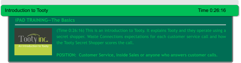 (Time 0:26:16) This is an introduction to Tooty. It explains Tooty and they operate using a secret shopper. Waste Connections expectations for each customer service call and how the Tooty Secret Shopper scores the call.  POSITION:  Customer Service, Inside Sales or anyone who answers customer calls.  iPAD TRAINING—The Basics Introduction to Tooty														Time 0:26:16