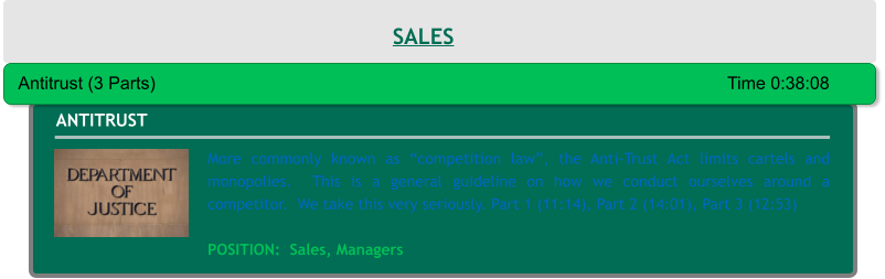 More commonly known as “competition law”, the Anti-Trust Act limits cartels and monopolies.  This is a general guideline on how we conduct ourselves around a competitor.  We take this very seriously. Part 1 (11:14), Part 2 (14:01), Part 3 (12:53)  POSITION:  Sales, Managers ANTITRUST Antitrust (3 Parts)														Time 0:38:08 SALES
