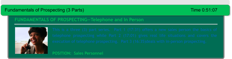 FUNDAMENTALS OF PROSPECTING—Telephone and In Person This is a three (3) part series.  Part 1 (17:31) offers a new sales person the basics of telephone prospecting while Part 2 (17:01) gives real life situations and covers the execution of telephone prospecting.  Part 3 (16:35)deals with in-person prospecting.  POSITION:  Sales Personnel Fundamentals of Prospecting (3 Parts)										Time 0:51:07