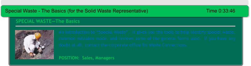 An introduction to “Special Waste”.  It gives you the tools to help identify special waste, common mistakes made, and reviews some of the general forms used.  If you have any doubt at all, contact the corporate office for Waste Connections.     POSITION:  Sales, Managers SPECIAL WASTE—The Basics Special Waste - The Basics (for the Solid Waste Representative)					Time 0:33:46