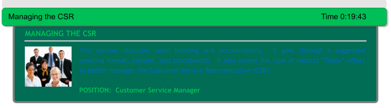 This courses discusses team building and accountability.  It goes through a suggested meeting format, contest, and scoreboards.  It also covers the type of reports “Tooty” offers to better manager the Customer Service Representative (CSR).     POSITION:  Customer Service Manager MANAGING THE CSR Managing the CSR														Time 0:19:43